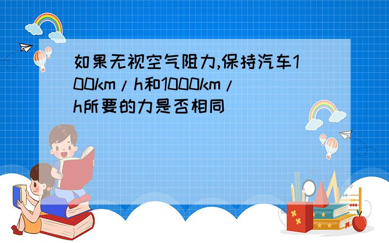 如果无视空气阻力,保持汽车100km/h和1000km/h所要的力是否相同