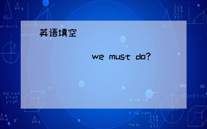 英语填空_____ _____ _____ _____ _____ we must do?