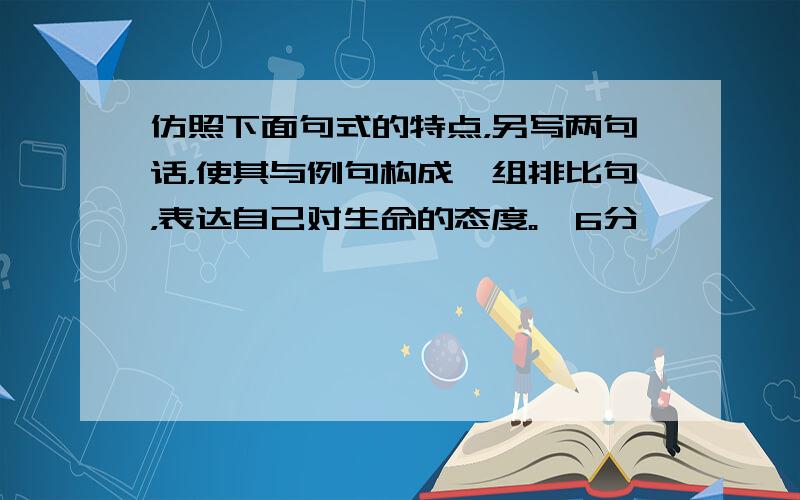 仿照下面句式的特点，另写两句话，使其与例句构成一组排比句，表达自己对生命的态度。﹙6分﹚