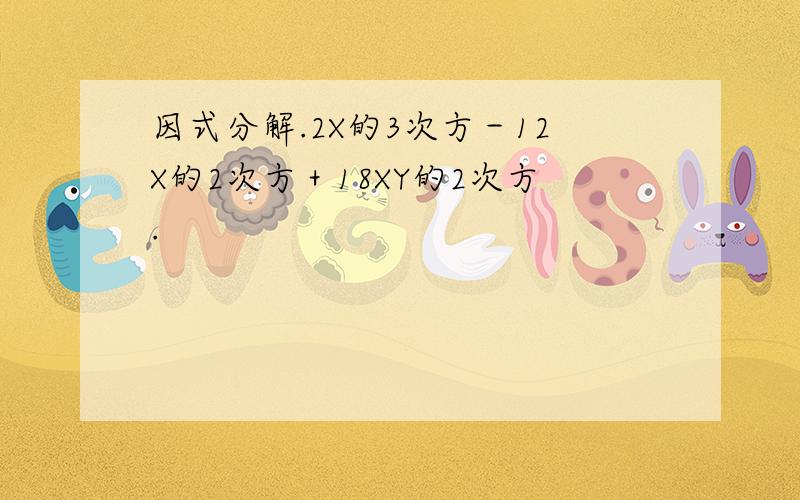 因式分解.2X的3次方－12X的2次方＋18XY的2次方.