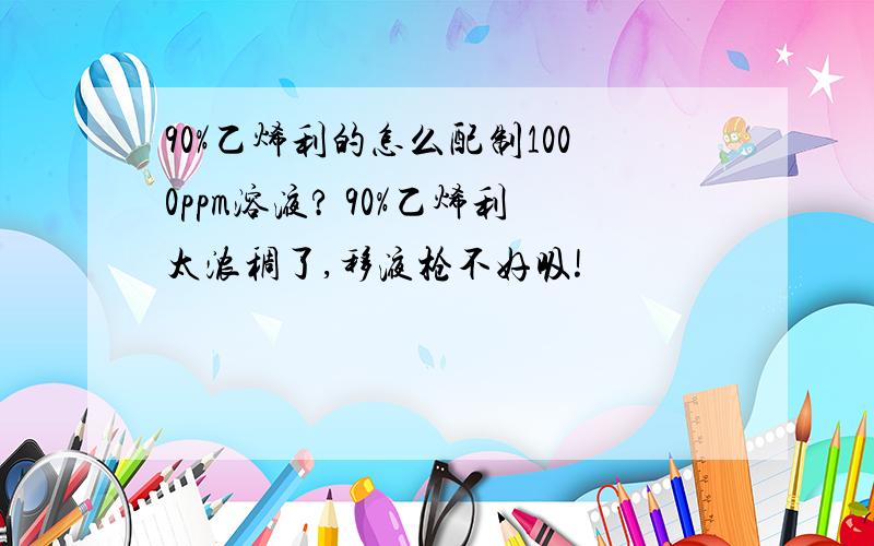 90%乙烯利的怎么配制1000ppm溶液? 90%乙烯利太浓稠了,移液枪不好吸!