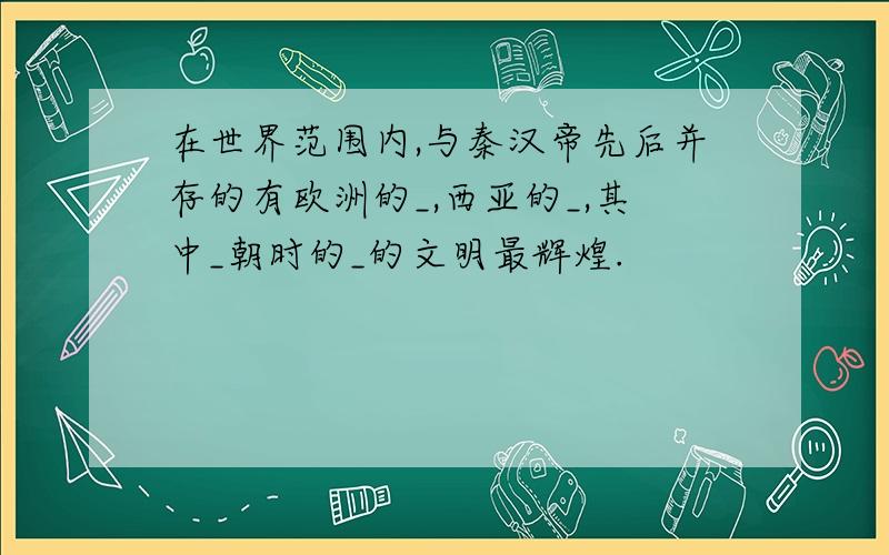 在世界范围内,与秦汉帝先后并存的有欧洲的_,西亚的_,其中_朝时的_的文明最辉煌.