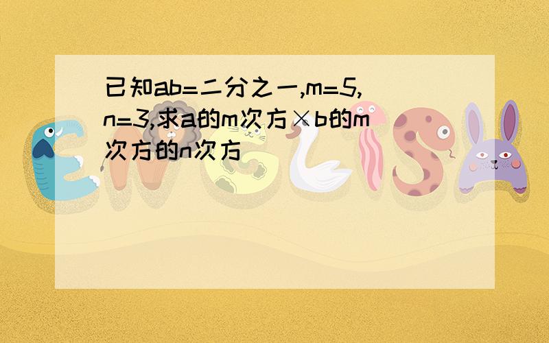 已知ab=二分之一,m=5,n=3,求a的m次方×b的m次方的n次方