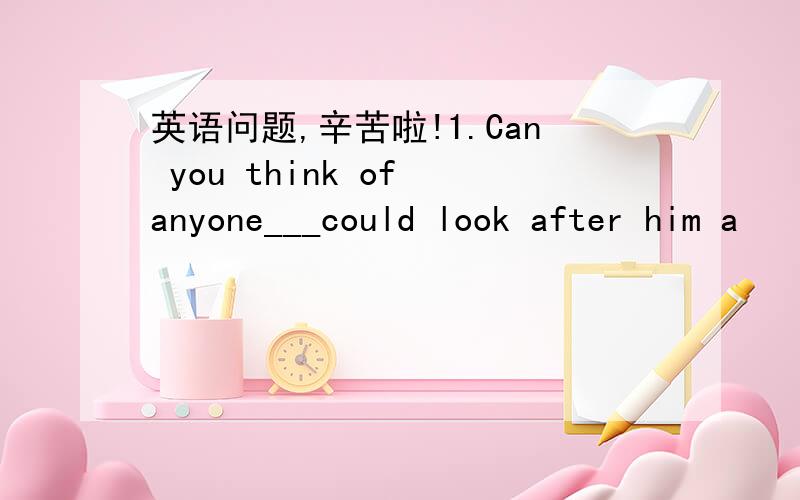 英语问题,辛苦啦!1.Can you think of anyone___could look after him a