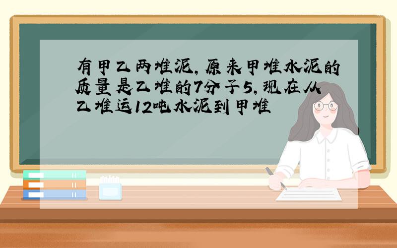 有甲乙两堆泥,原来甲堆水泥的质量是乙堆的7分子5,现在从乙堆运12吨水泥到甲堆