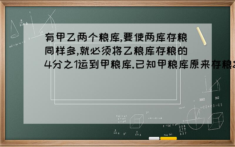 有甲乙两个粮库,要使两库存粮同样多,就必须将乙粮库存粮的4分之1运到甲粮库.已知甲粮库原来存粮80吨,