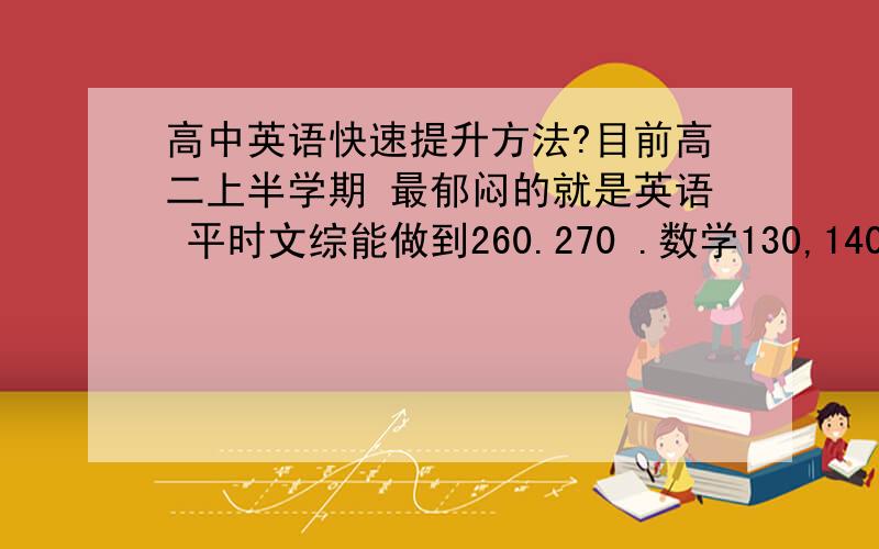 高中英语快速提升方法?目前高二上半学期 最郁闷的就是英语 平时文综能做到260.270 .数学130,140.语文100