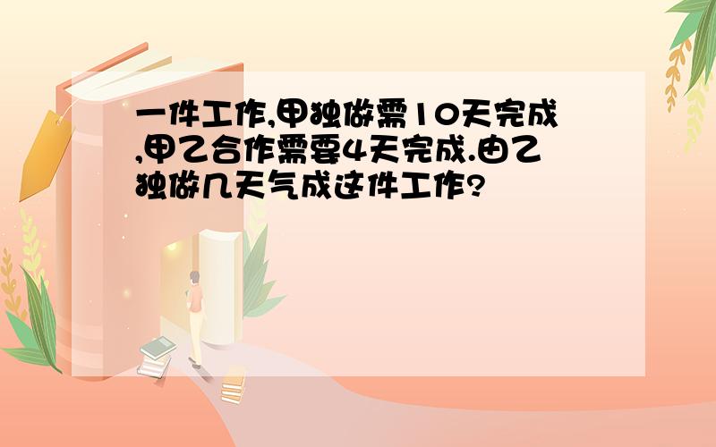 一件工作,甲独做需10天完成,甲乙合作需要4天完成.由乙独做几天气成这件工作?