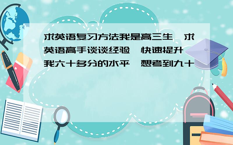 求英语复习方法我是高三生,求英语高手谈谈经验,快速提升,我六十多分的水平,想考到九十