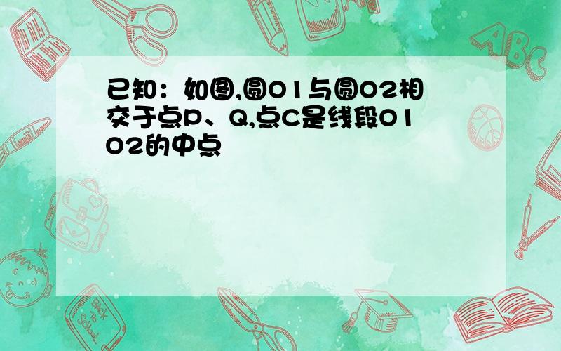 已知：如图,圆O1与圆O2相交于点P、Q,点C是线段O1O2的中点