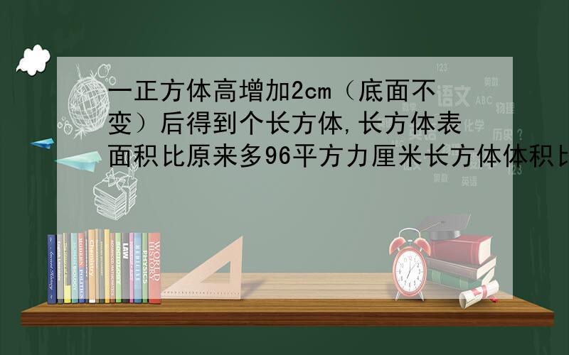 一正方体高增加2cm（底面不变）后得到个长方体,长方体表面积比原来多96平方力厘米长方体体积比正方体增几