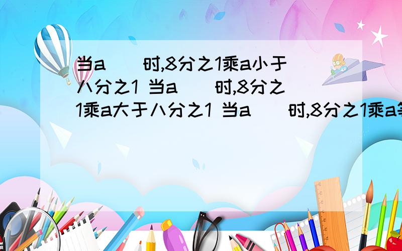 当a（）时,8分之1乘a小于八分之1 当a（）时,8分之1乘a大于八分之1 当a（）时,8分之1乘a等于八分之1