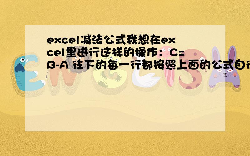 excel减法公式我想在excel里进行这样的操作：C=B-A 往下的每一行都按照上面的公式自行运算按道理说,只要在C1