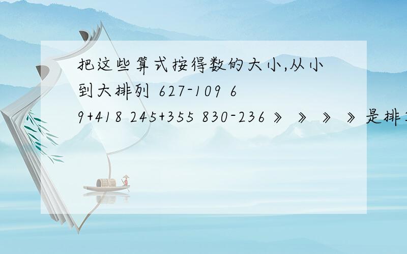 把这些算式按得数的大小,从小到大排列 627-109 69+418 245+355 830-236 》 》 》 》是排算