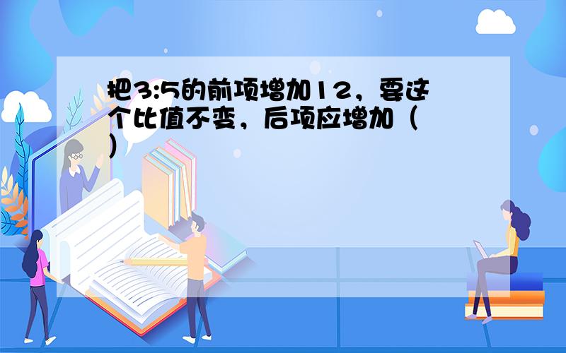 把3:5的前项增加12，要这个比值不变，后项应增加（　　）