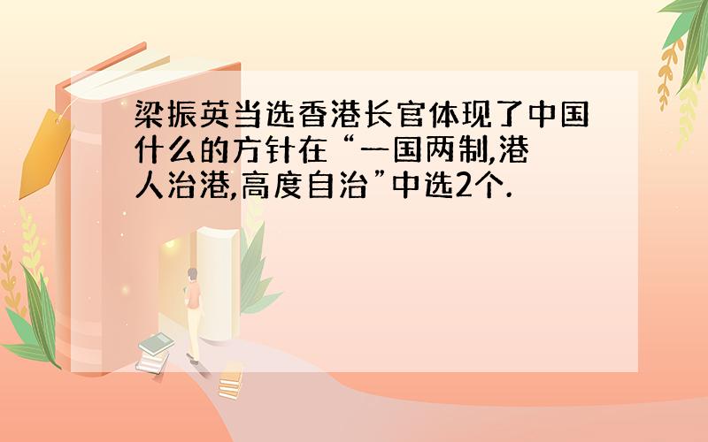 梁振英当选香港长官体现了中国什么的方针在 “一国两制,港人治港,高度自治”中选2个.