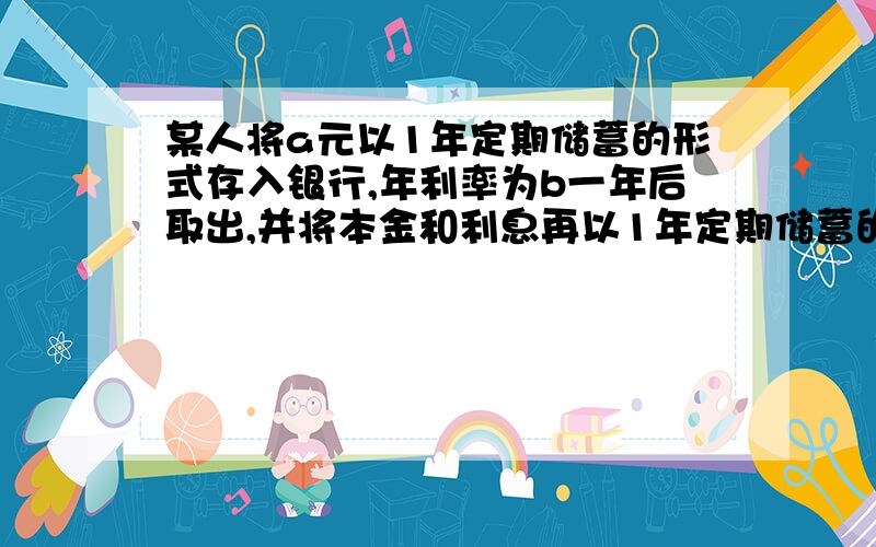 某人将a元以1年定期储蓄的形式存入银行,年利率为b一年后取出,并将本金和利息再以1年定期储蓄的形式