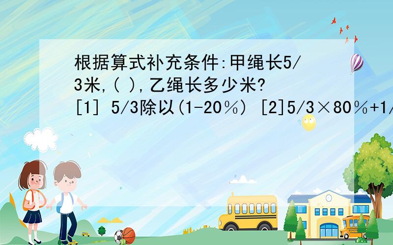 根据算式补充条件:甲绳长5/3米,( ),乙绳长多少米?[1] 5/3除以(1-20％) [2]5/3×80％+1/10