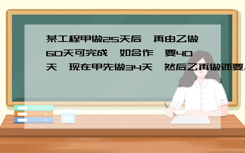 某工程甲做25天后,再由乙做60天可完成,如合作,要40天,现在甲先做34天,然后乙再做还要几天?