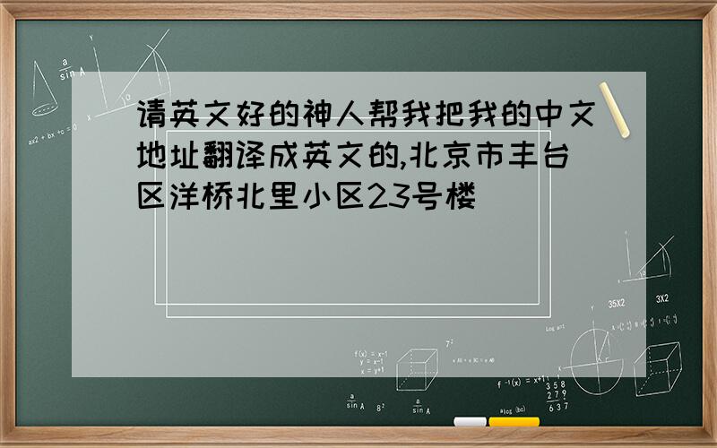 请英文好的神人帮我把我的中文地址翻译成英文的,北京市丰台区洋桥北里小区23号楼