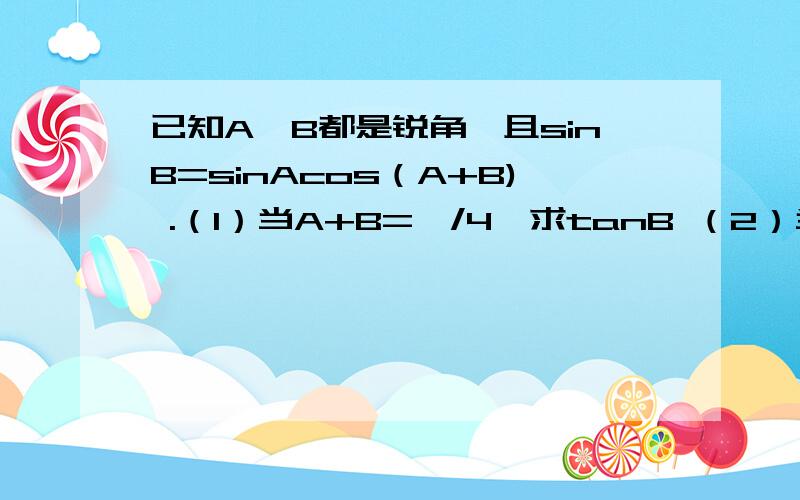 已知A,B都是锐角,且sinB=sinAcos（A+B) .（1）当A+B=兀/4,求tanB （2）当tanB取最大值