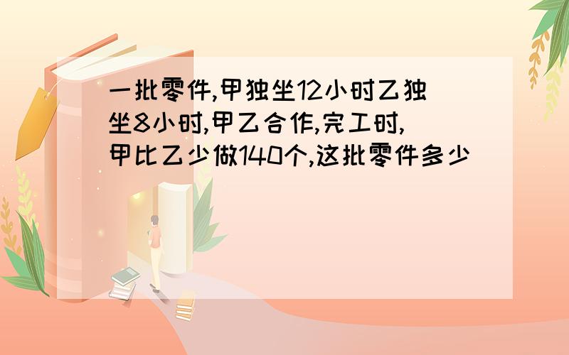 一批零件,甲独坐12小时乙独坐8小时,甲乙合作,完工时,甲比乙少做140个,这批零件多少