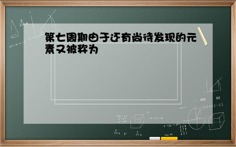 第七周期由于还有尚待发现的元素又被称为