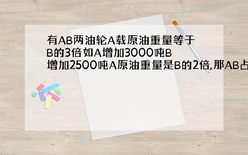 有AB两油轮A载原油重量等于B的3倍如A增加3000吨B增加2500吨A原油重量是B的2倍,那AB占原油各多少