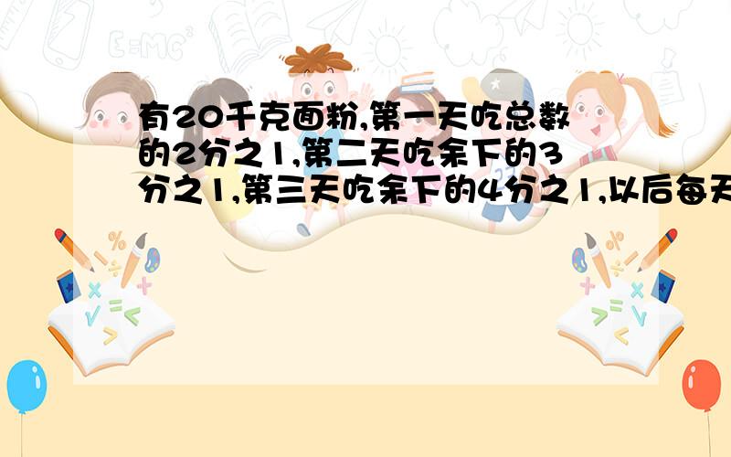 有20千克面粉,第一天吃总数的2分之1,第二天吃余下的3分之1,第三天吃余下的4分之1,以后每天依次吃余下