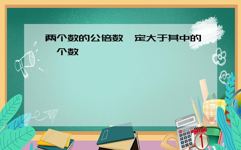 两个数的公倍数一定大于其中的一个数