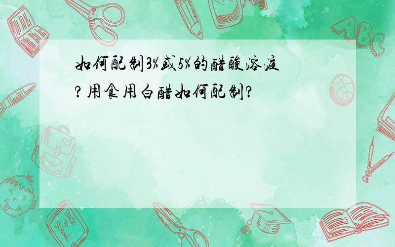 如何配制3%或5%的醋酸溶液?用食用白醋如何配制?