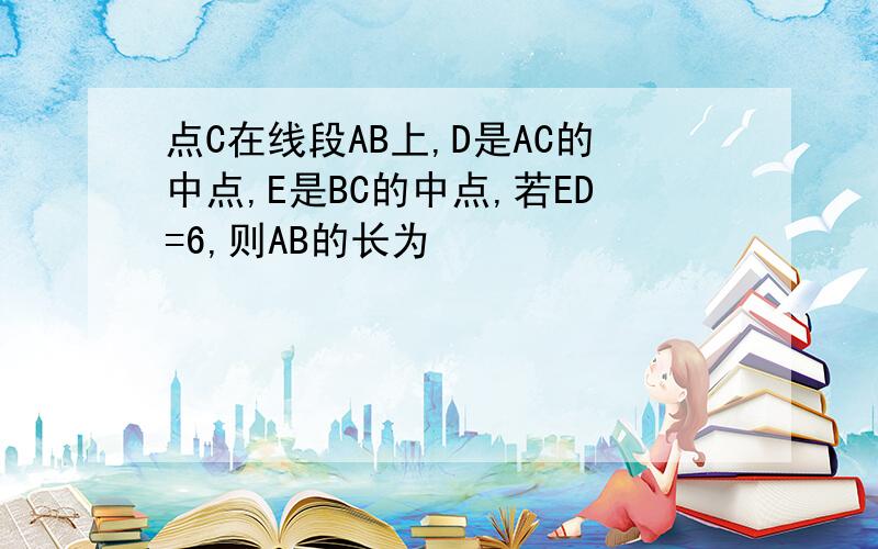 点C在线段AB上,D是AC的中点,E是BC的中点,若ED=6,则AB的长为