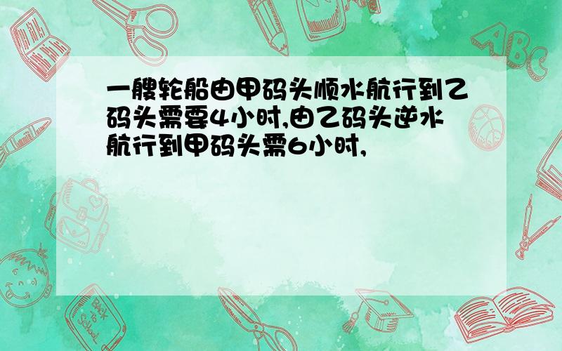 一艘轮船由甲码头顺水航行到乙码头需要4小时,由乙码头逆水航行到甲码头需6小时,