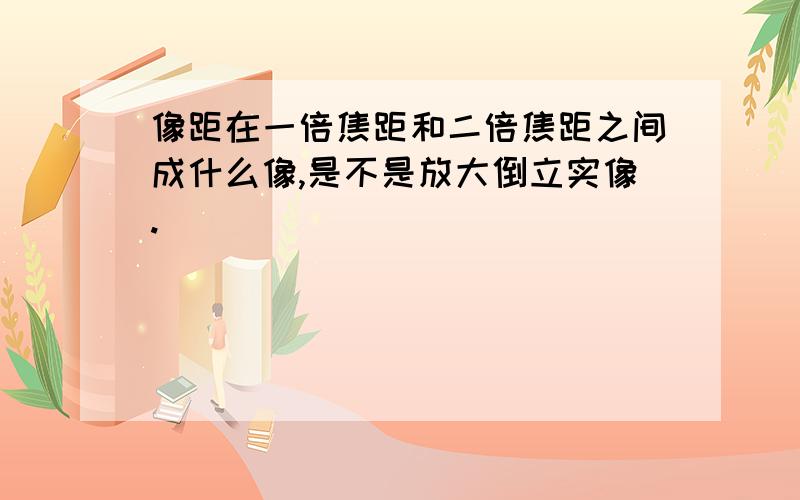 像距在一倍焦距和二倍焦距之间成什么像,是不是放大倒立实像.