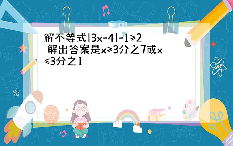 解不等式|3x-4|-1≥2 解出答案是x≥3分之7或x≤3分之1