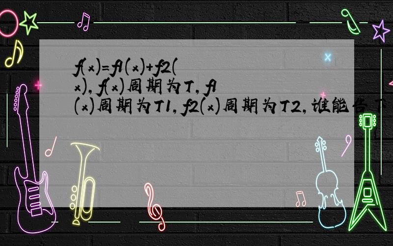 f(x)=f1(x)+f2(x),f(x)周期为T,f1(x)周期为T1,f2(x)周期为T2,谁能告下我T,T1,T2