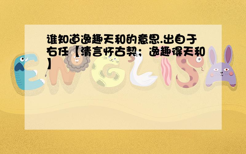 谁知道逸趣天和的意思.出自于右任【清言怀古契；逸趣得天和】