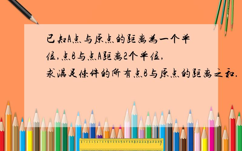 已知A点与原点的距离为一个单位,点B与点A距离2个单位,求满足条件的所有点B与原点的距离之和.