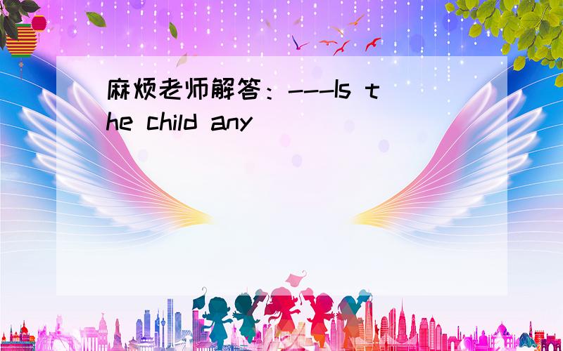 麻烦老师解答：---Is the child any