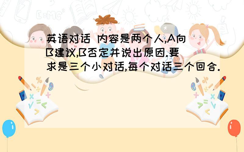 英语对话 内容是两个人,A向B建议,B否定并说出原因.要求是三个小对话,每个对话三个回合.