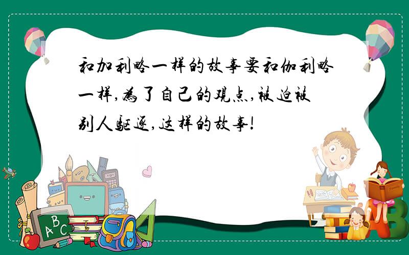 和加利略一样的故事要和伽利略一样,为了自己的观点,被迫被别人驱逐,这样的故事!