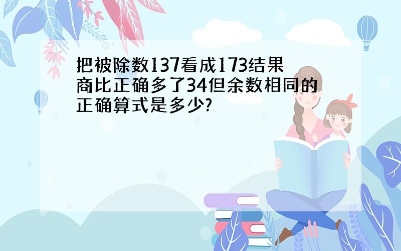 把被除数137看成173结果商比正确多了34但余数相同的正确算式是多少?