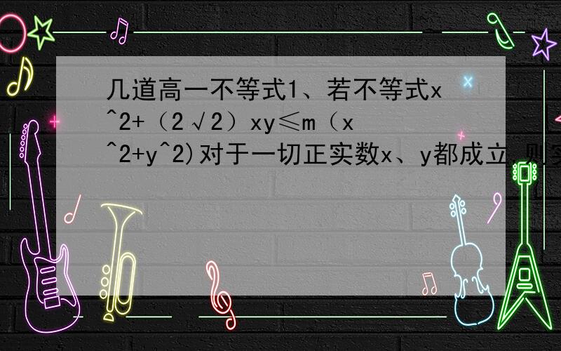 几道高一不等式1、若不等式x^2+（2√2）xy≤m（x^2+y^2)对于一切正实数x、y都成立,则实数m的取值范围?2