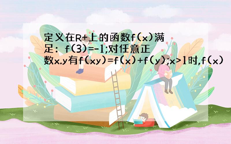 定义在R+上的函数f(x)满足：f(3)=-1;对任意正数x.y有f(xy)=f(x)+f(y);x>1时,f(x)