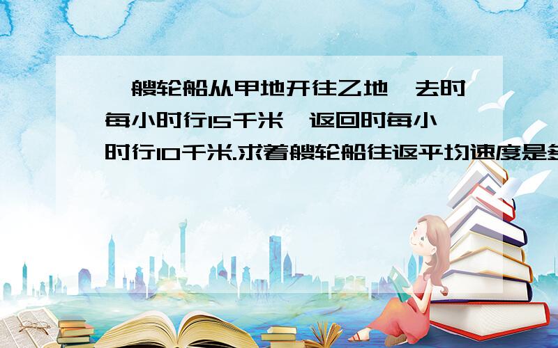 一艘轮船从甲地开往乙地,去时每小时行15千米,返回时每小时行10千米.求着艘轮船往返平均速度是多少?