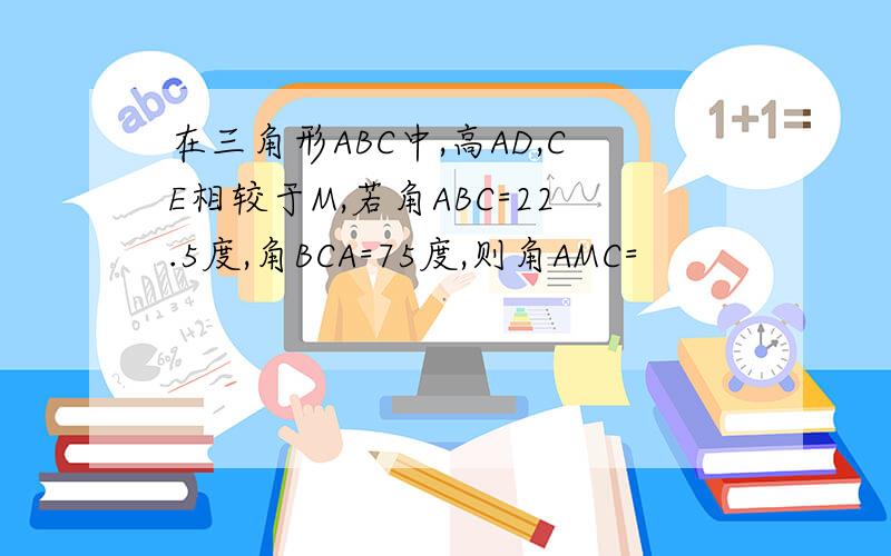 在三角形ABC中,高AD,CE相较于M,若角ABC=22.5度,角BCA=75度,则角AMC=