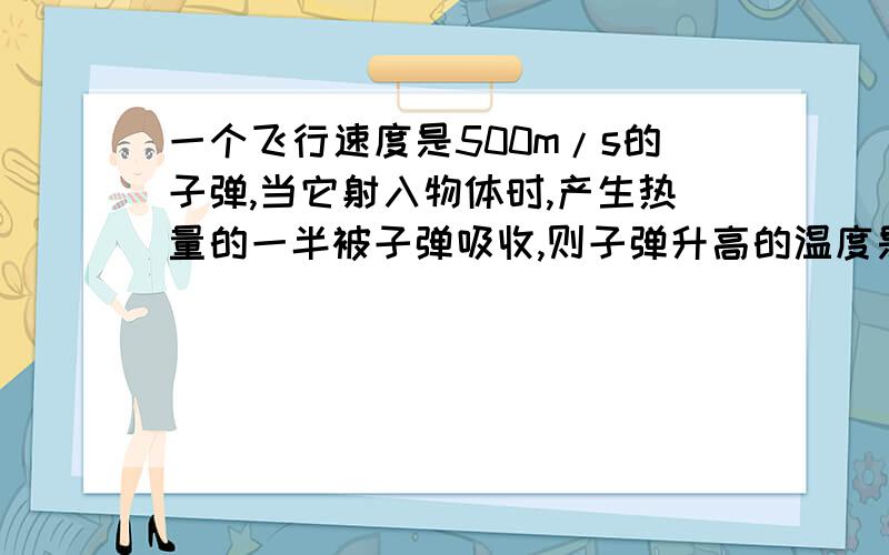 一个飞行速度是500m/s的子弹,当它射入物体时,产生热量的一半被子弹吸收,则子弹升高的温度是---