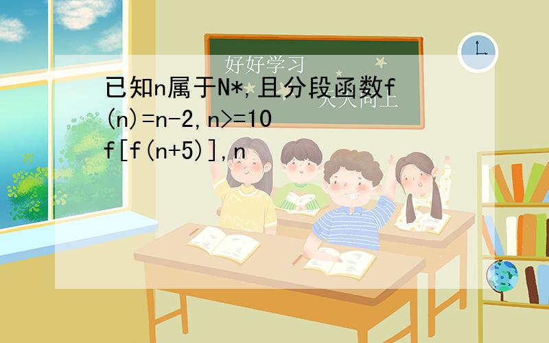 已知n属于N*,且分段函数f(n)=n-2,n>=10 f[f(n+5)],n