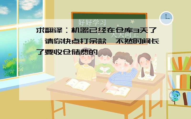 求翻译：机器已经在仓库3天了,请你快点打余款,不然时间长了要收仓储费的