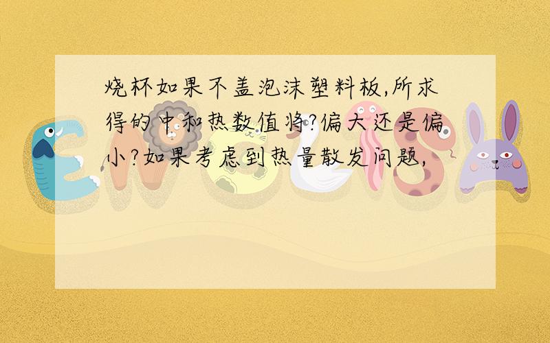 烧杯如果不盖泡沫塑料板,所求得的中和热数值将?偏大还是偏小?如果考虑到热量散发问题,